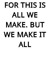 FOR THIS IS ALL WE MAKE. BUT WE MAKE IT ALL