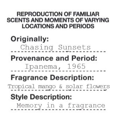 REPRODUCTION OF FAMILIAR SCENTS AND MOMENTS OF VARYING LOCATIONS AND PERIODS Originally: Chasing Sunsets Provenance and Period: Ipanema, 1965 Fragrance Description: Tropical mango & solar flowers Style Description: Memory in a fragrance