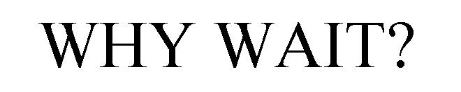 WHY WAIT?