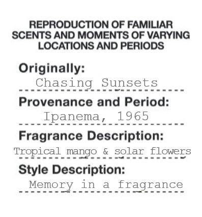 REPRODUCTION OF FAMILIAR SCENTS AND MOMENTS OF VARYING LOCATIONS AND PERIODS Originally: Chasing Sunsets Provenance and Period: Ipanema, 1965 Fragrance Description: Tropical mango & solar flowers Style Description: Memory in a fragrance