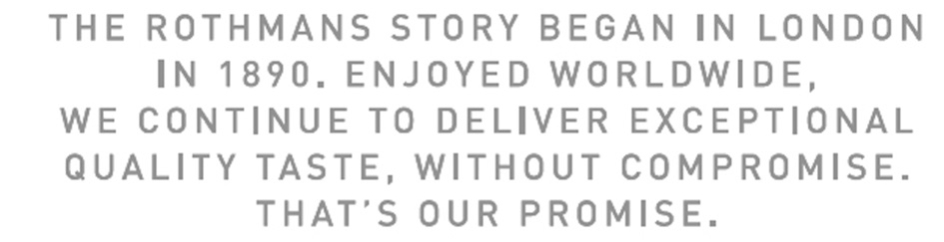 the rothmans story began in london in 1890. enjoyed worldwide, we continue to deliver exceptional quality taste, without compromise. that ́s our promis