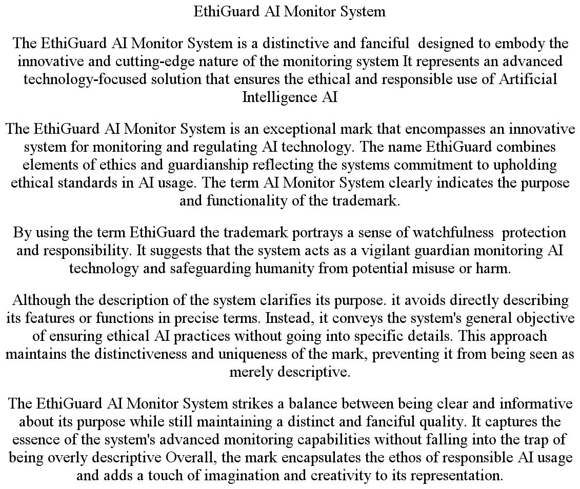ETHIGUARD AI MONITOR SYSTEM THE ETHIGUARD AI MONITOR SYSTEM IS A DISTINCTIVE AND FANCIFUL DESIGNED TO EMBODY THE INNOVATIVE AND CUTTING-EDGE NATURE OF THE MONITORING SYSTEM IT REPRESENTS AN ADVANCED TECHNOLOGY-FOCUSED SOLUTION THAT ENSURES THE ETHICAL AND RESPONSIBLE USE OF ARTIFICIAL INTELLIGENCE AI THE ETHIGUARD AI MONITOR SYSTEM IS AN EXCEPTIONAL MARK THAT ENCOMPASSES AN INNOVATIVE SYSTEM FOR MONITORING AND REGULATING AI TECHNOLOGY. THE NAME ETHIGUARD COMBINES ELEMENTS OF ETHICS AND GUARDIANSHIP REFLECTING THE SYSTEMS COMMITMENT TO UPHOLDING ETHICAL STANDARDS IN AI USAGE. THE TERM AI MONITOR SYSTEM CLEARLY INDICATES THE PURPOSE AND FUNCTIONALITY OF THE TRADEMARK. BY USING THE TERM ETHIGUARD THE TRADEMARK PORTRAYS A SENSE OF WATCHFULNESS PROTECTION AND RESPONSIBILITY. IT SUGGESTS THAT THE SYSTEM ACTS AS A VIGILANT GUARDIAN MONITORING AI TECHNOLOGY AND SAFEGUARDING HUMANITY FROM POTENTIAL MISUSE OR HARM. ALTHOUGH THE DESCRIPTION OF THE SYSTEM CLARIFIES ITS PURPOSE. IT AVOIDS DIRECTLY DESCRIBING ITS FEATURES OR FUNCTIONS IN PRECISE TERMS. INSTEAD, IT CONVEYS THE SYSTEM'S GENERAL OBJECTIVE OF ENSURING ETHICAL AI PRACTICES WITHOUT GOING INTO SPECIFIC DETAILS. THIS APPROACH MAINTAINS THE DISTINCTIVENESS AND UNIQUENESS OF THE MARK, PREVENTING IT FROM BEING SEEN AS MERELY DESCRIPTIVE. THE ETHIGUARD AI MONITOR SYSTEM STRIKES A BALANCE BETWEEN BEING CLEAR AND INFORMATIVE ABOUT ITS PURPOSE WHILE STILL MAINTAINING A DISTINCT AND FANCIFUL QUALITY. IT CAPTURES THE ESSENCE OF THE SYSTEM'S ADVANCED MONITORING CAPABILITIES WITHOUT FALLING INTO THE TRAP OF BEING OVERLY DESCRIPTIVE OVERALL, THE MARK ENCAPSULATES THE ETHOS OF RESPONSIBLE AI USAGE AND ADDS A TOUCH OF IMAGINATION AND CREATIVITY TO ITS REPRESENTATION.
